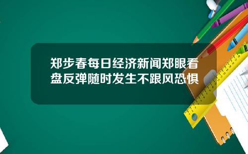 郑步春每日经济新闻郑眼看盘反弹随时发生不跟风恐惧