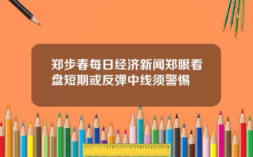 郑步春每日经济新闻郑眼看盘短期或反弹中线须警惕