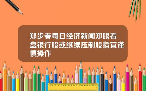 郑步春每日经济新闻郑眼看盘银行股或继续压制股指宜谨慎操作