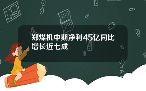 郑煤机中期净利45亿同比增长近七成