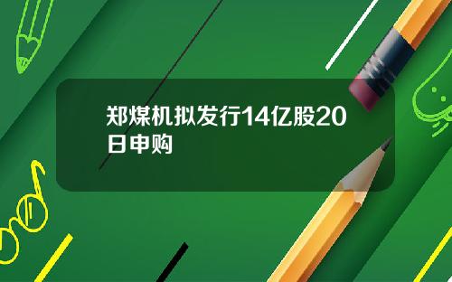 郑煤机拟发行14亿股20日申购