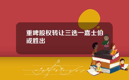 重啤股权转让三选一嘉士伯或胜出