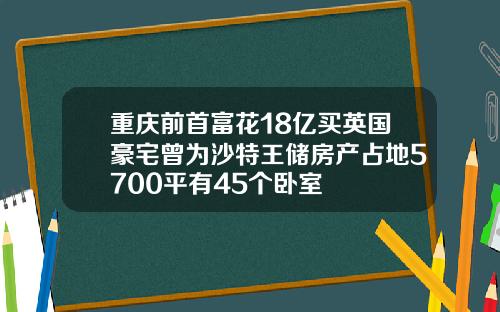重庆前首富花18亿买英国豪宅曾为沙特王储房产占地5700平有45个卧室