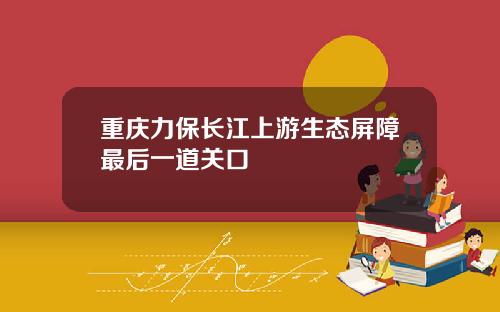 重庆力保长江上游生态屏障最后一道关口
