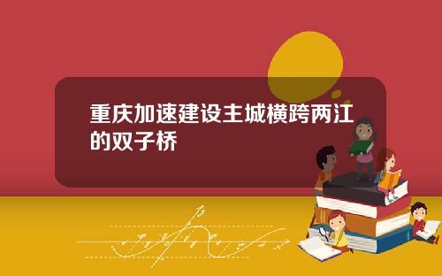 重庆加速建设主城横跨两江的双子桥