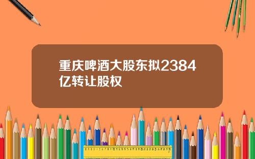 重庆啤酒大股东拟2384亿转让股权