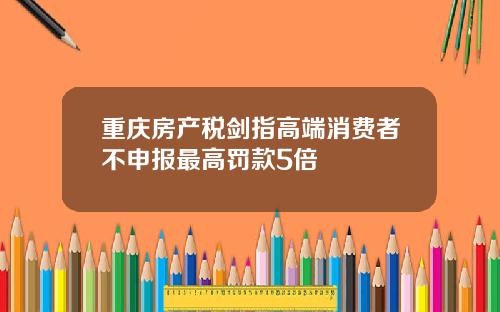 重庆房产税剑指高端消费者不申报最高罚款5倍