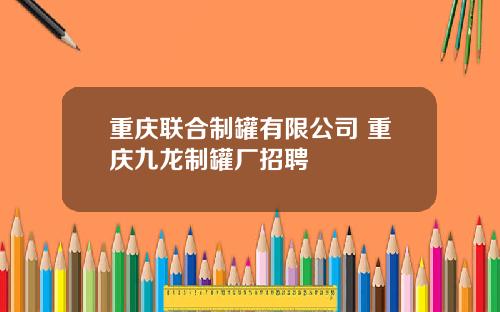 重庆联合制罐有限公司 重庆九龙制罐厂招聘