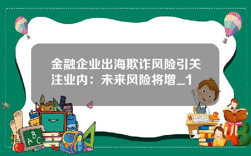 金融企业出海欺诈风险引关注业内：未来风险将增_1