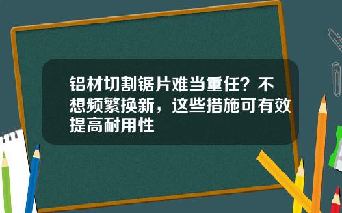 铝材切割锯片难当重任？不想频繁换新，这些措施可有效提高耐用性