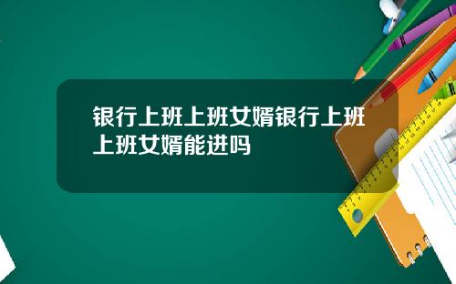 银行上班上班女婿银行上班上班女婿能进吗