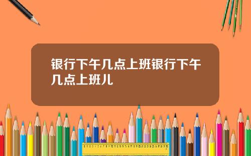 银行下午几点上班银行下午几点上班儿