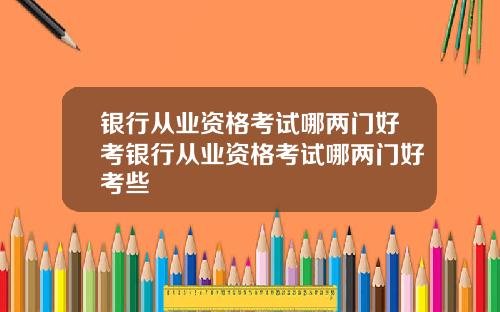 银行从业资格考试哪两门好考银行从业资格考试哪两门好考些