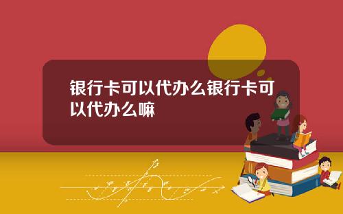 银行卡可以代办么银行卡可以代办么嘛