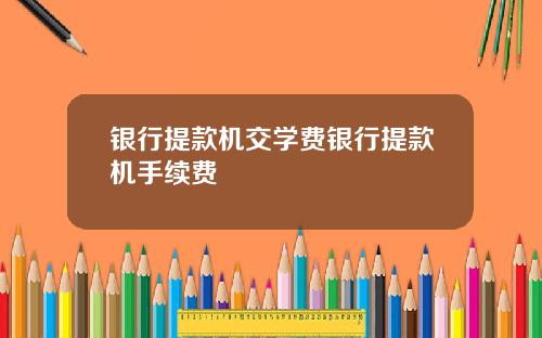银行提款机交学费银行提款机手续费