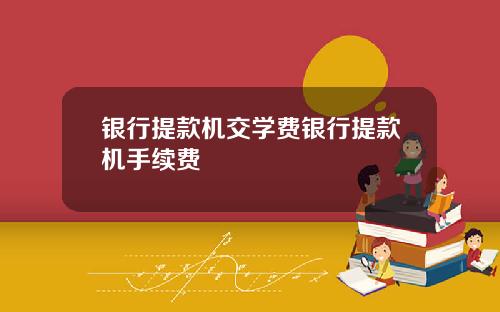 银行提款机交学费银行提款机手续费