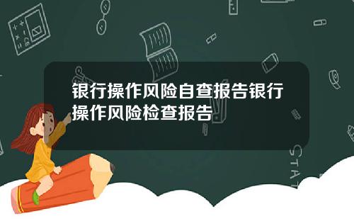 银行操作风险自查报告银行操作风险检查报告