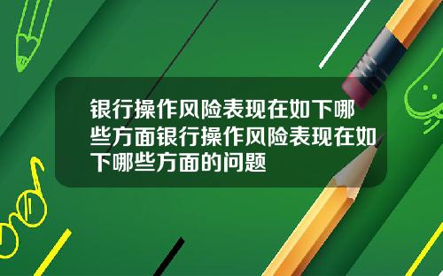 银行操作风险表现在如下哪些方面银行操作风险表现在如下哪些方面的问题