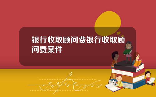 银行收取顾问费银行收取顾问费案件
