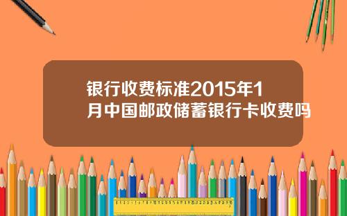 银行收费标准2015年1月中国邮政储蓄银行卡收费吗