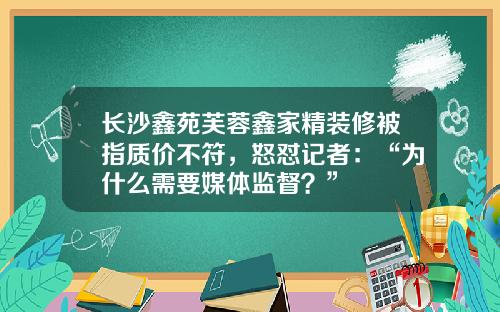 长沙鑫苑芙蓉鑫家精装修被指质价不符，怒怼记者：“为什么需要媒体监督？”