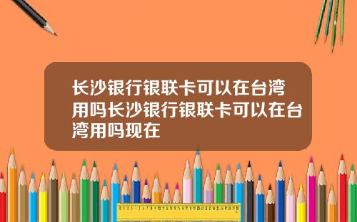长沙银行银联卡可以在台湾用吗长沙银行银联卡可以在台湾用吗现在