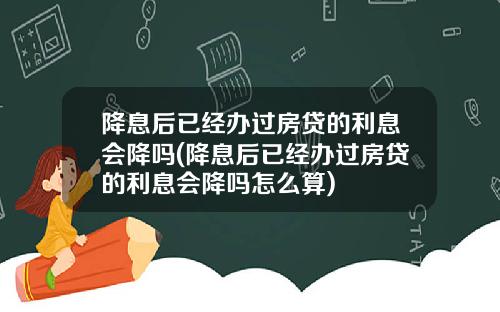 降息后已经办过房贷的利息会降吗(降息后已经办过房贷的利息会降吗怎么算)
