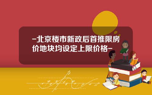 -北京楼市新政后首推限房价地块均设定上限价格-