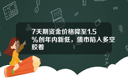 7天期资金价格降至1.5%创年内新低，债市陷入多空胶着