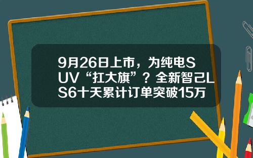 9月26日上市，为纯电SUV“扛大旗”？全新智己LS6十天累计订单突破15万台.