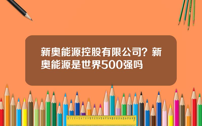 新奥能源控股有限公司？新奥能源是世界500强吗