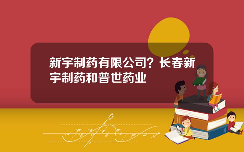 新宇制药有限公司？长春新宇制药和普世药业
