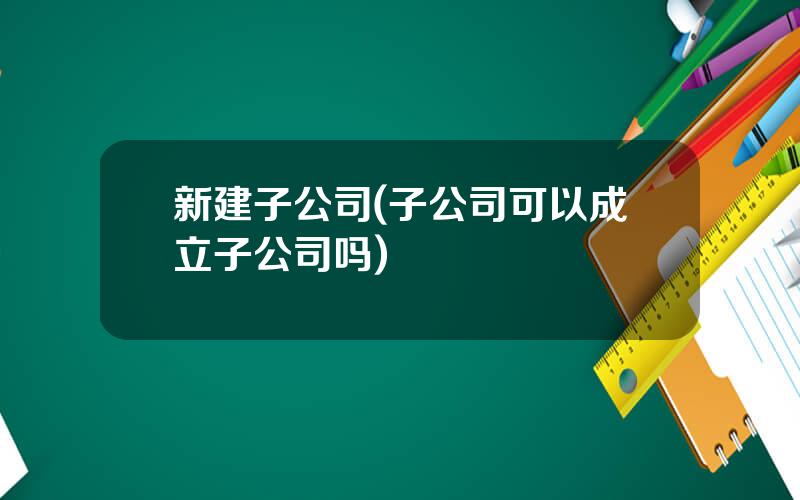 新建子公司(子公司可以成立子公司吗)