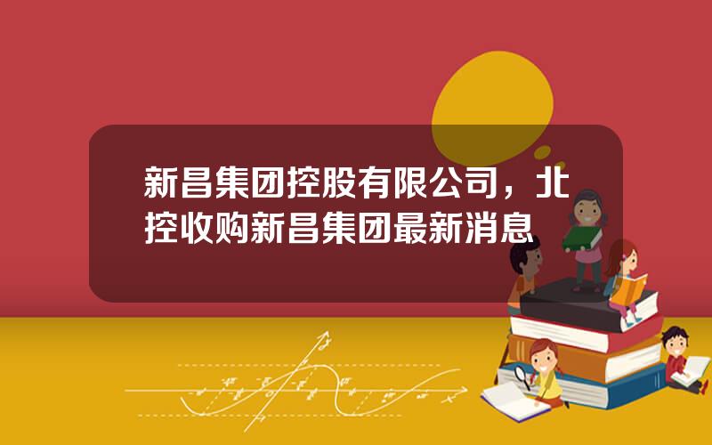 新昌集团控股有限公司，北控收购新昌集团最新消息