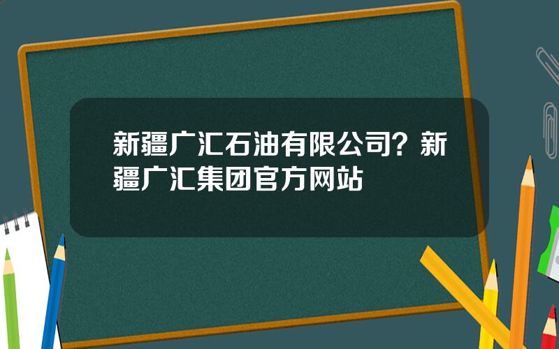 新疆广汇石油有限公司？新疆广汇集团官方网站