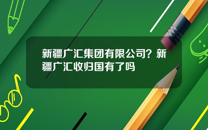 新疆广汇集团有限公司？新疆广汇收归国有了吗