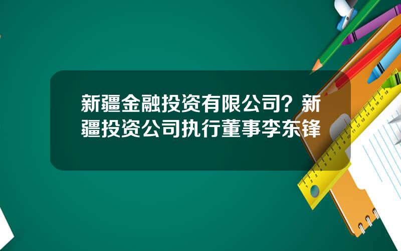 新疆金融投资有限公司？新疆投资公司执行董事李东锋