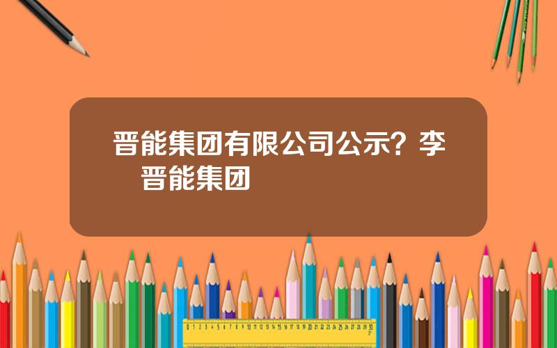 晋能集团有限公司公示？李垚晋能集团
