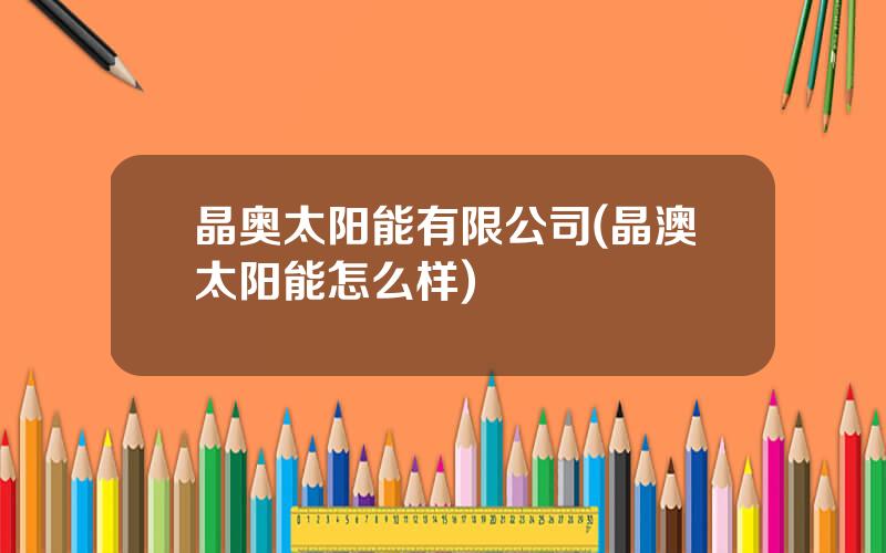 晶奥太阳能有限公司(晶澳太阳能怎么样)