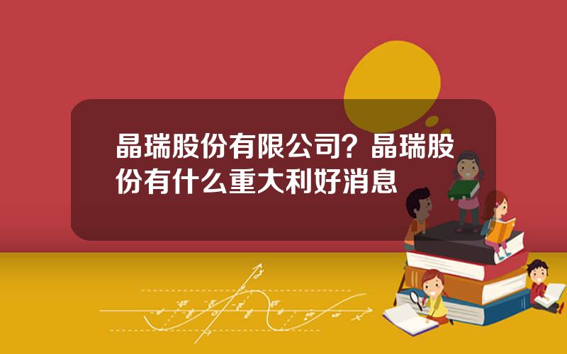 晶瑞股份有限公司？晶瑞股份有什么重大利好消息
