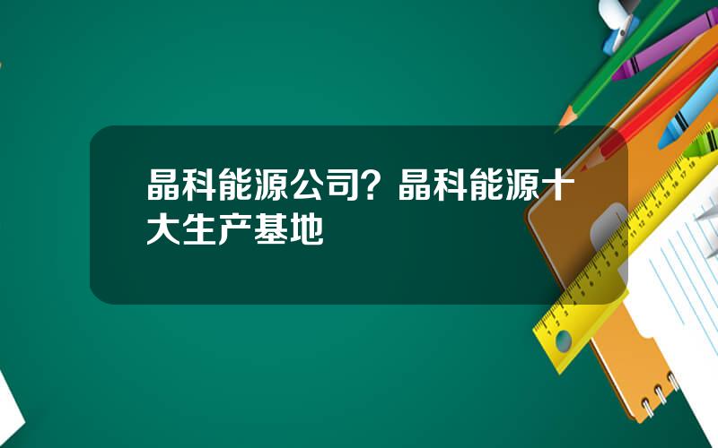 晶科能源公司？晶科能源十大生产基地