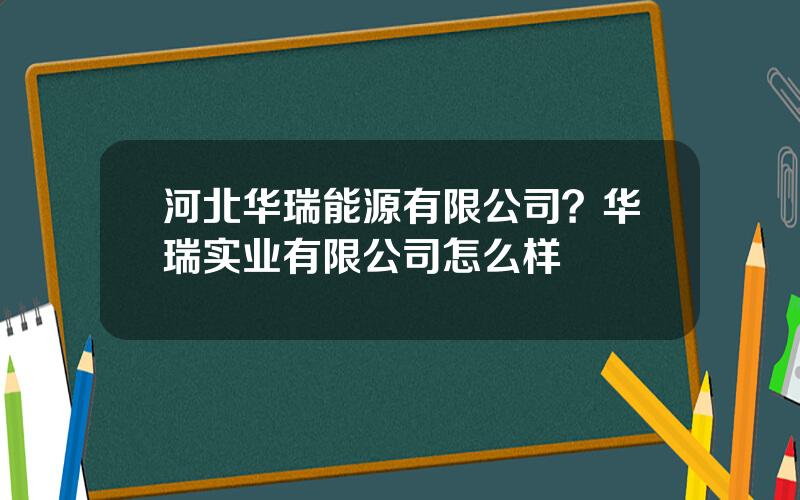 河北华瑞能源有限公司？华瑞实业有限公司怎么样