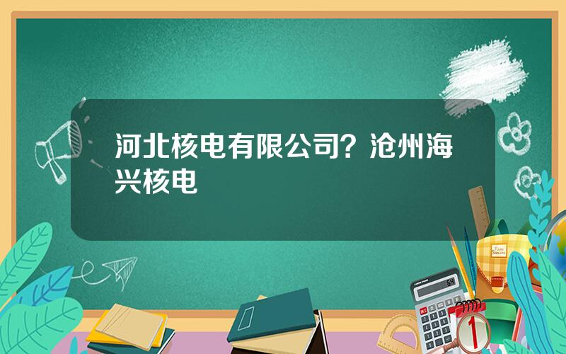 河北核电有限公司？沧州海兴核电