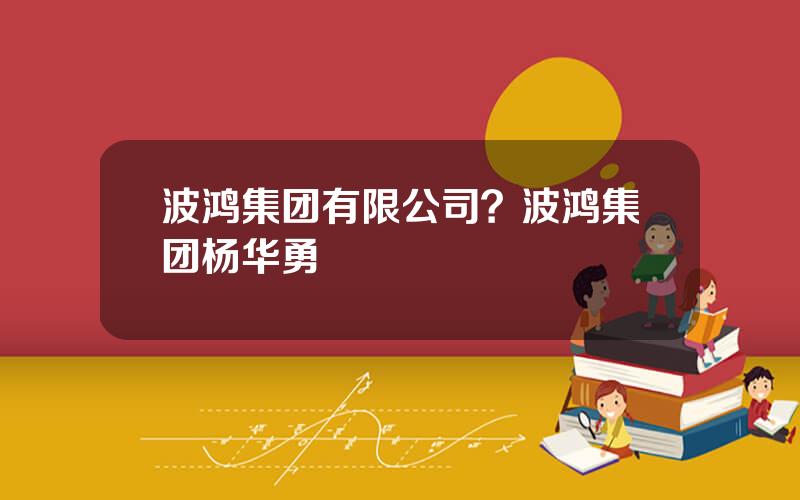 波鸿集团有限公司？波鸿集团杨华勇