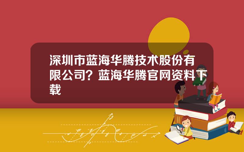深圳市蓝海华腾技术股份有限公司？蓝海华腾官网资料下载