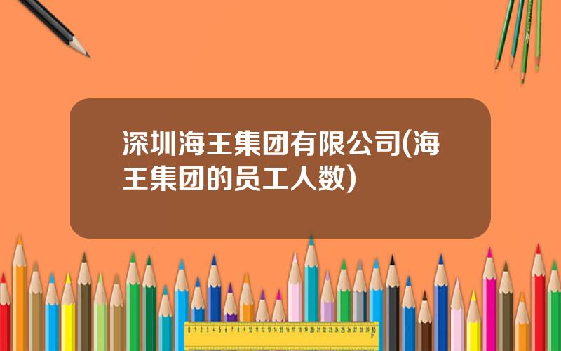 深圳海王集团有限公司(海王集团的员工人数)