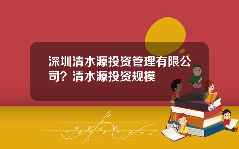 深圳清水源投资管理有限公司？清水源投资规模