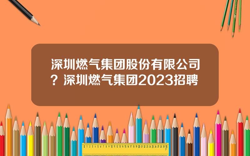 深圳燃气集团股份有限公司？深圳燃气集团2023招聘