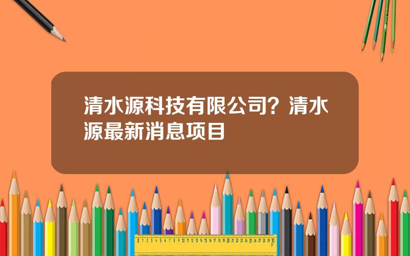 清水源科技有限公司？清水源最新消息项目