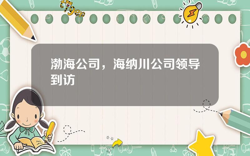渤海公司，海纳川公司领导到访